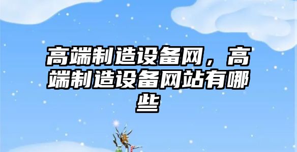 高端制造設備網(wǎng)，高端制造設備網(wǎng)站有哪些
