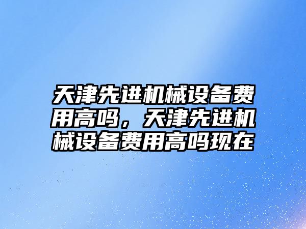 天津先進(jìn)機械設備費用高嗎，天津先進(jìn)機械設備費用高嗎現在