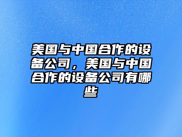 美國與中國合作的設備公司，美國與中國合作的設備公司有哪些
