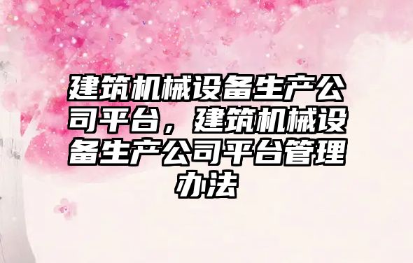 建筑機械設備生產(chǎn)公司平臺，建筑機械設備生產(chǎn)公司平臺管理辦法
