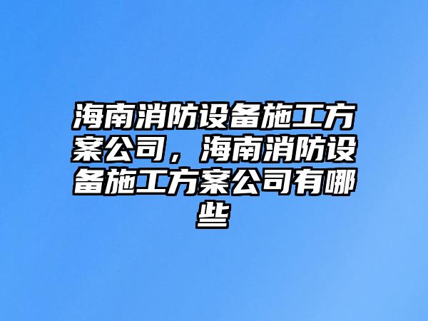 海南消防設備施工方案公司，海南消防設備施工方案公司有哪些