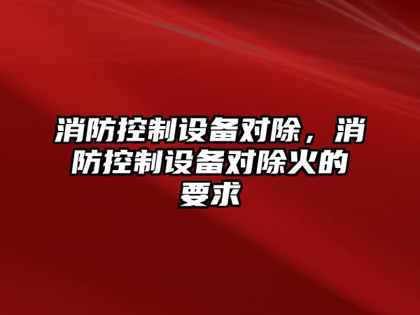 消防控制設備對除，消防控制設備對除火的要求