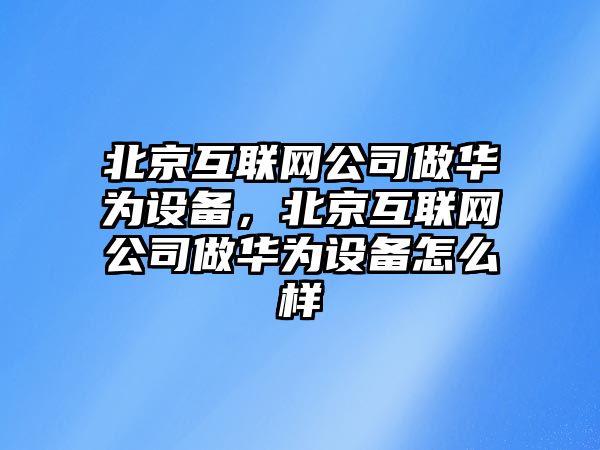 北京互聯(lián)網(wǎng)公司做華為設備，北京互聯(lián)網(wǎng)公司做華為設備怎么樣