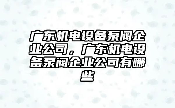 廣東機電設備泵閥企業(yè)公司，廣東機電設備泵閥企業(yè)公司有哪些