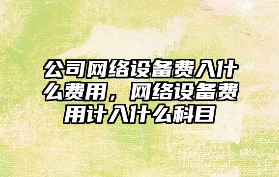 公司網(wǎng)絡(luò )設備費入什么費用，網(wǎng)絡(luò )設備費用計入什么科目