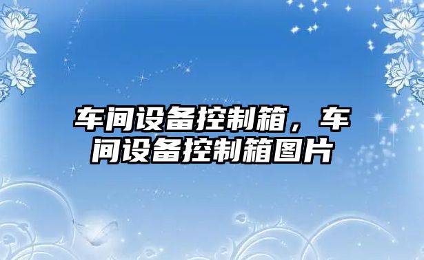 車(chē)間設備控制箱，車(chē)間設備控制箱圖片