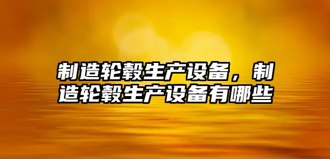 制造輪轂生產(chǎn)設備，制造輪轂生產(chǎn)設備有哪些
