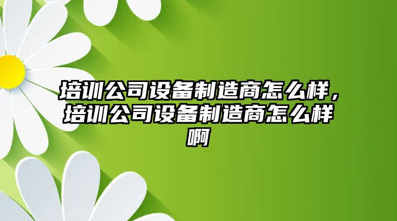 培訓公司設備制造商怎么樣，培訓公司設備制造商怎么樣啊