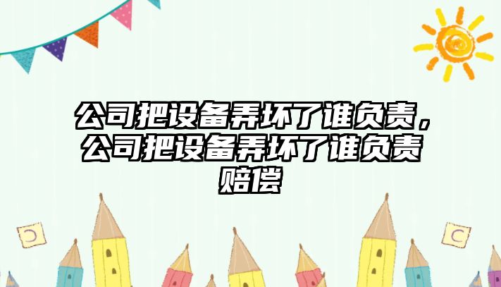 公司把設備弄壞了誰(shuí)負責，公司把設備弄壞了誰(shuí)負責賠償