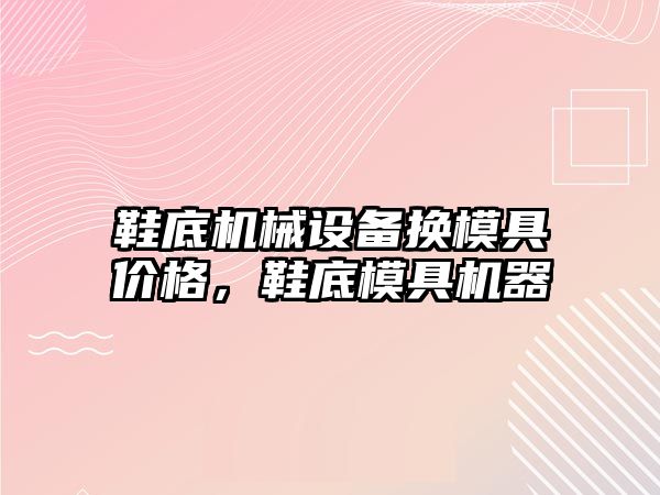 鞋底機械設備換模具價(jià)格，鞋底模具機器