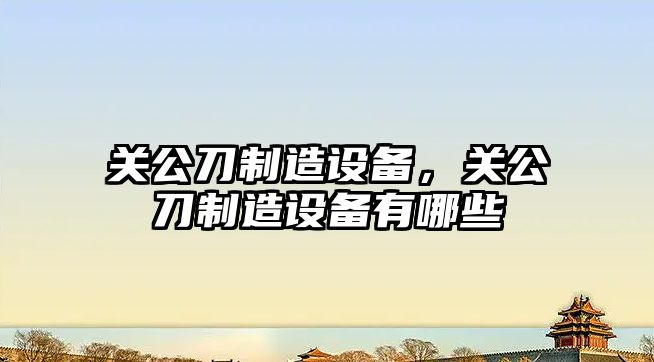 關(guān)公刀制造設備，關(guān)公刀制造設備有哪些