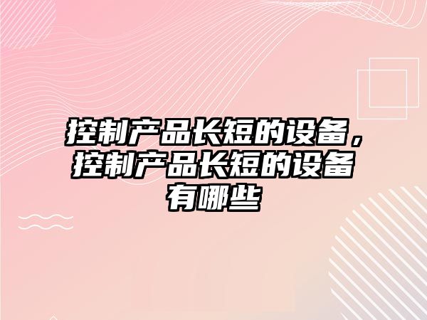 控制產(chǎn)品長(cháng)短的設備，控制產(chǎn)品長(cháng)短的設備有哪些