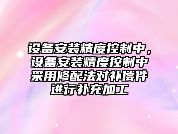 設備安裝精度控制中，設備安裝精度控制中采用修配法對補償件進(jìn)行補充加工