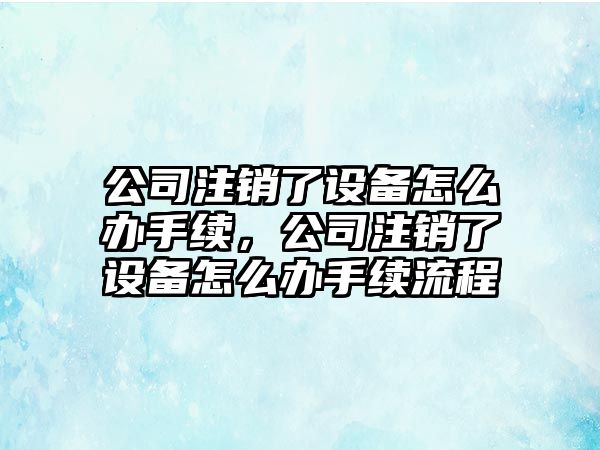 公司注銷(xiāo)了設備怎么辦手續，公司注銷(xiāo)了設備怎么辦手續流程