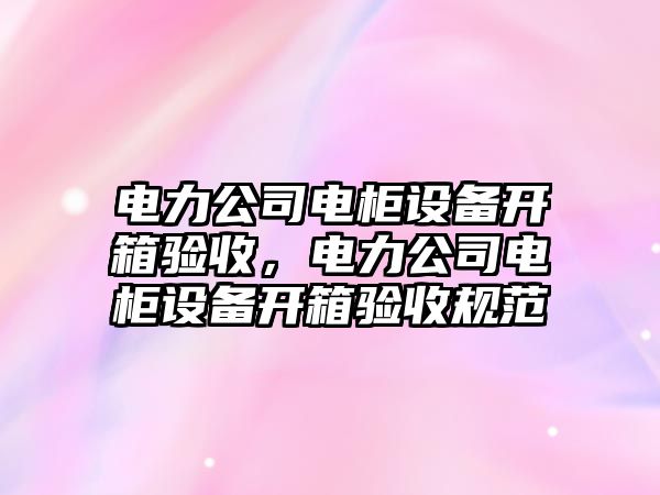 電力公司電柜設備開(kāi)箱驗收，電力公司電柜設備開(kāi)箱驗收規范