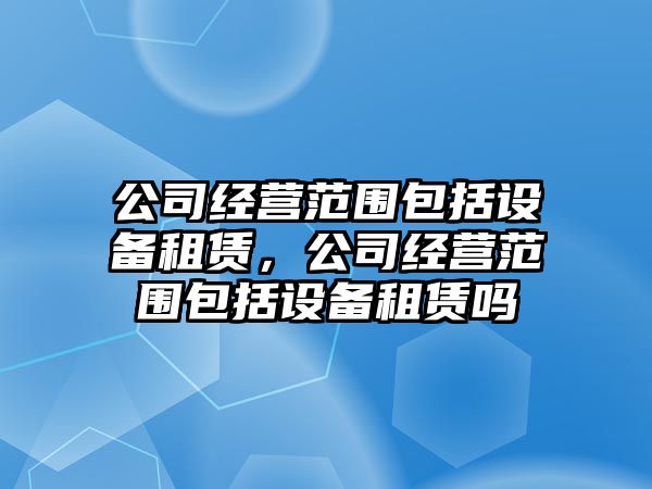 公司經(jīng)營(yíng)范圍包括設備租賃，公司經(jīng)營(yíng)范圍包括設備租賃嗎