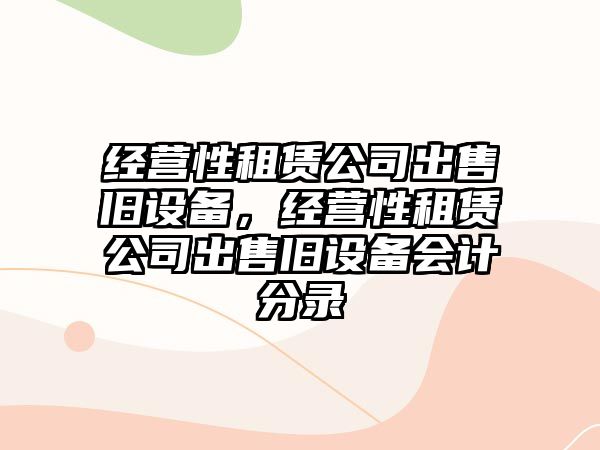 經(jīng)營(yíng)性租賃公司出售舊設備，經(jīng)營(yíng)性租賃公司出售舊設備會(huì )計分錄