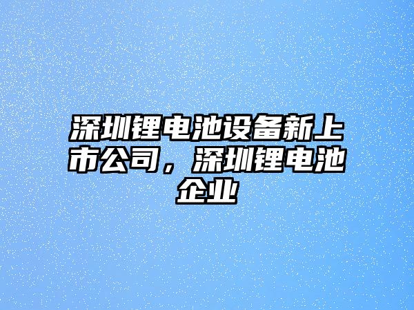 深圳鋰電池設備新上市公司，深圳鋰電池企業(yè)