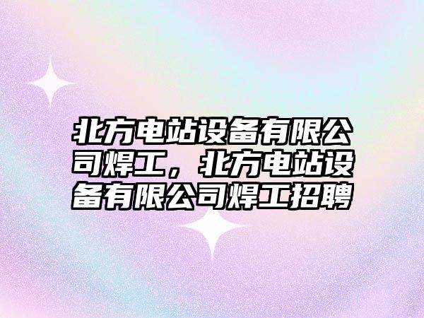 北方電站設備有限公司焊工，北方電站設備有限公司焊工招聘