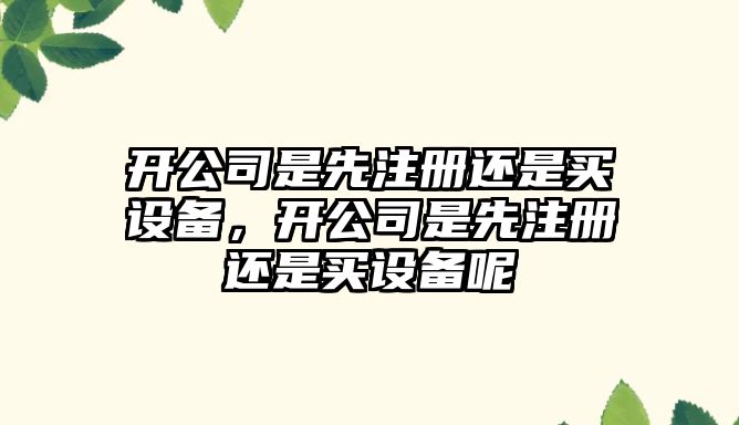 開(kāi)公司是先注冊還是買(mǎi)設備，開(kāi)公司是先注冊還是買(mǎi)設備呢