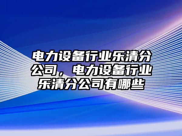 電力設備行業(yè)樂(lè )清分公司，電力設備行業(yè)樂(lè )清分公司有哪些