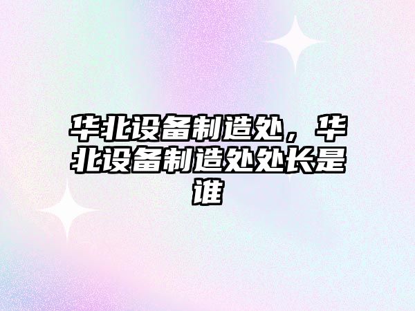 華北設備制造處，華北設備制造處處長(cháng)是誰(shuí)