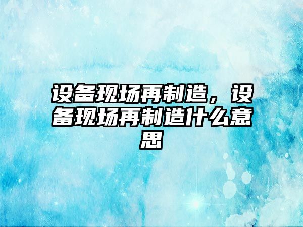 設備現場(chǎng)再制造，設備現場(chǎng)再制造什么意思