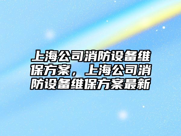 上海公司消防設備維保方案，上海公司消防設備維保方案最新