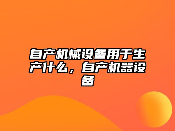 自產(chǎn)機械設備用于生產(chǎn)什么，自產(chǎn)機器設備