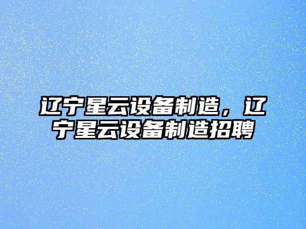 遼寧星云設備制造，遼寧星云設備制造招聘