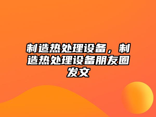 制造熱處理設備，制造熱處理設備朋友圈發(fā)文