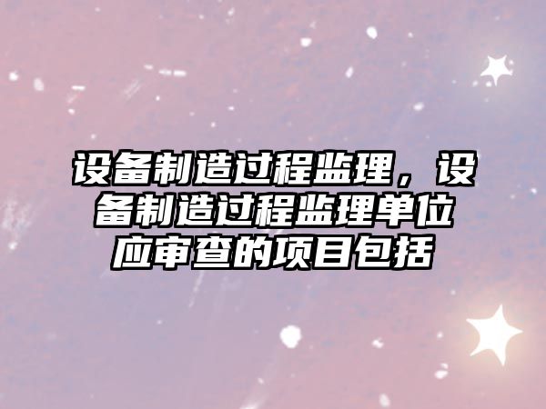 設備制造過(guò)程監理，設備制造過(guò)程監理單位應審查的項目包括