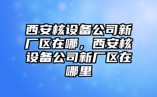 西安核設備公司新廠(chǎng)區在哪，西安核設備公司新廠(chǎng)區在哪里