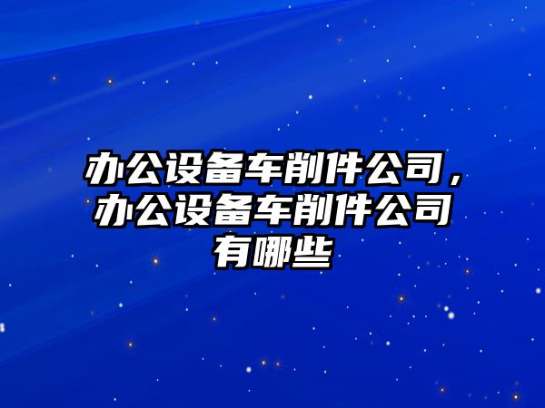 辦公設備車(chē)削件公司，辦公設備車(chē)削件公司有哪些
