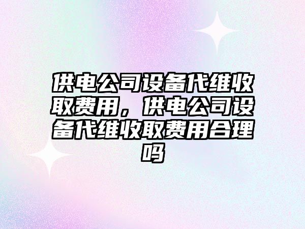 供電公司設備代維收取費用，供電公司設備代維收取費用合理嗎
