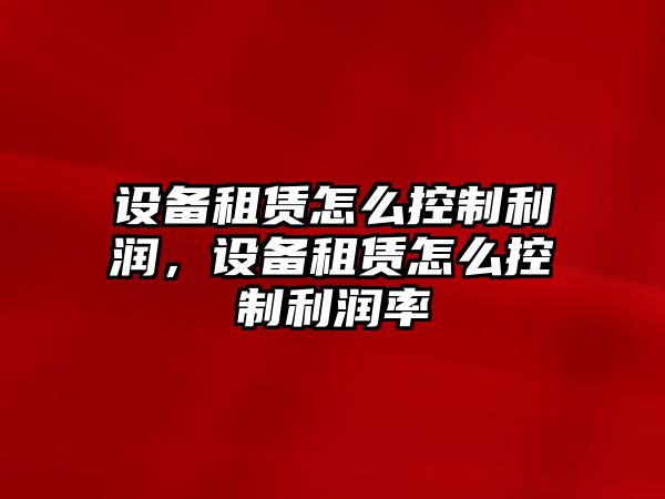 設備租賃怎么控制利潤，設備租賃怎么控制利潤率