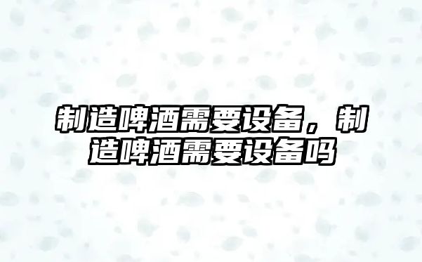 制造啤酒需要設備，制造啤酒需要設備嗎