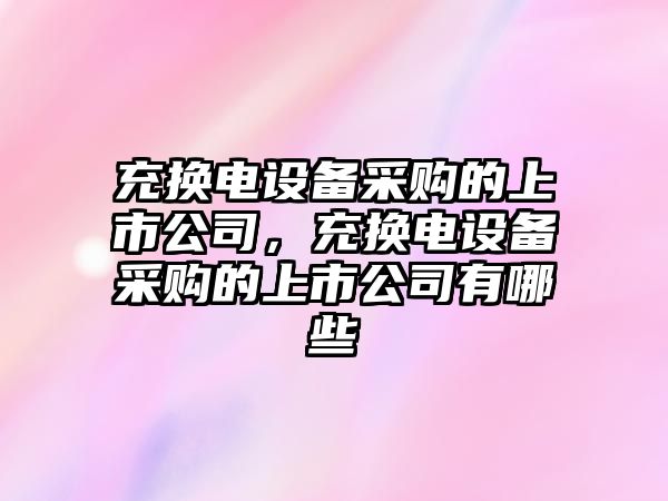 充換電設備采購的上市公司，充換電設備采購的上市公司有哪些