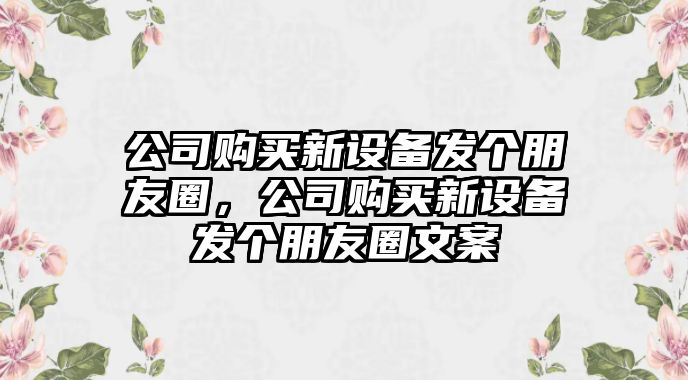 公司購買(mǎi)新設備發(fā)個(gè)朋友圈，公司購買(mǎi)新設備發(fā)個(gè)朋友圈文案