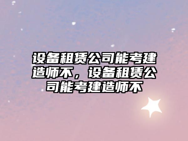 設備租賃公司能考建造師不，設備租賃公司能考建造師不