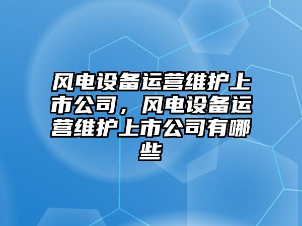 風(fēng)電設備運營(yíng)維護上市公司，風(fēng)電設備運營(yíng)維護上市公司有哪些