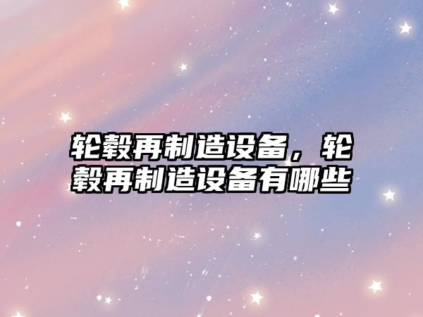 輪轂再制造設備，輪轂再制造設備有哪些