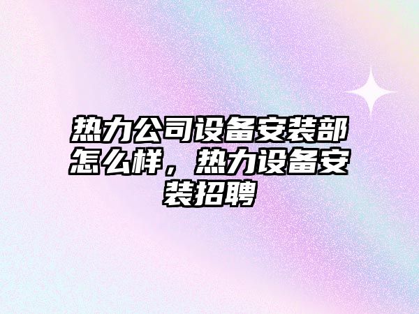 熱力公司設備安裝部怎么樣，熱力設備安裝招聘