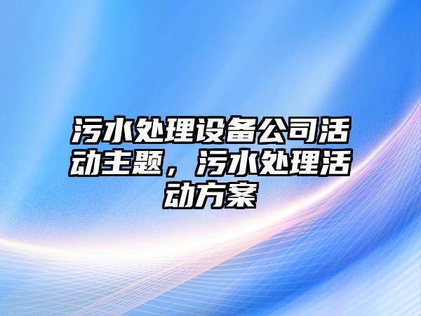 污水處理設備公司活動(dòng)主題，污水處理活動(dòng)方案