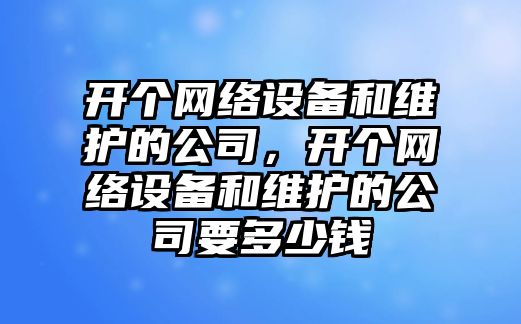 開(kāi)個(gè)網(wǎng)絡(luò )設備和維護的公司，開(kāi)個(gè)網(wǎng)絡(luò )設備和維護的公司要多少錢(qián)