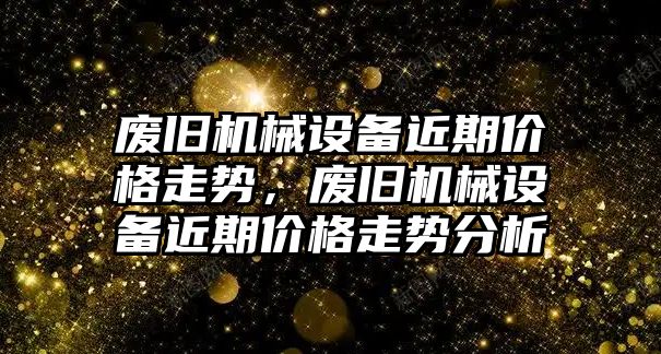 廢舊機械設備近期價(jià)格走勢，廢舊機械設備近期價(jià)格走勢分析