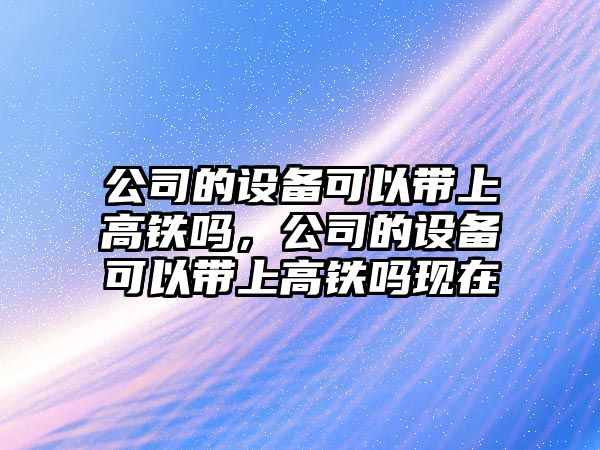公司的設備可以帶上高鐵嗎，公司的設備可以帶上高鐵嗎現在