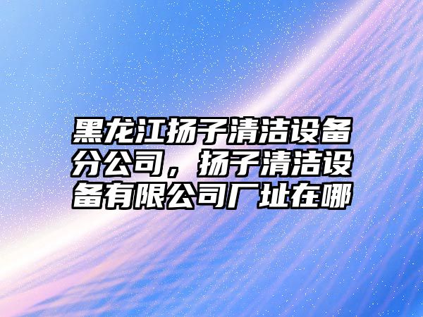 黑龍江揚子清潔設備分公司，揚子清潔設備有限公司廠(chǎng)址在哪