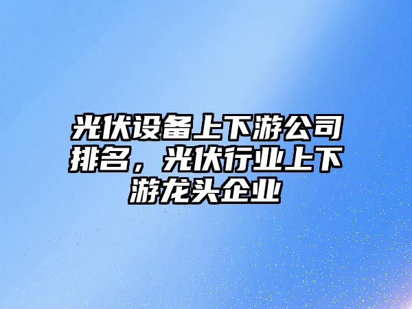 光伏設備上下游公司排名，光伏行業(yè)上下游龍頭企業(yè)