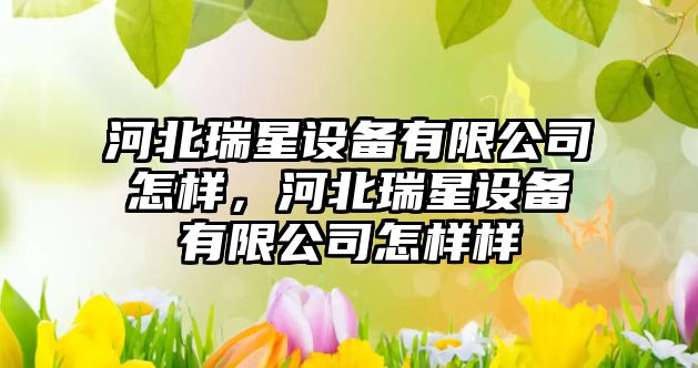 河北瑞星設備有限公司怎樣，河北瑞星設備有限公司怎樣樣